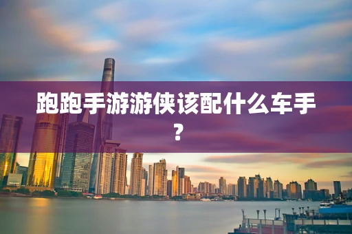 跑跑手游游侠该配什么车手？